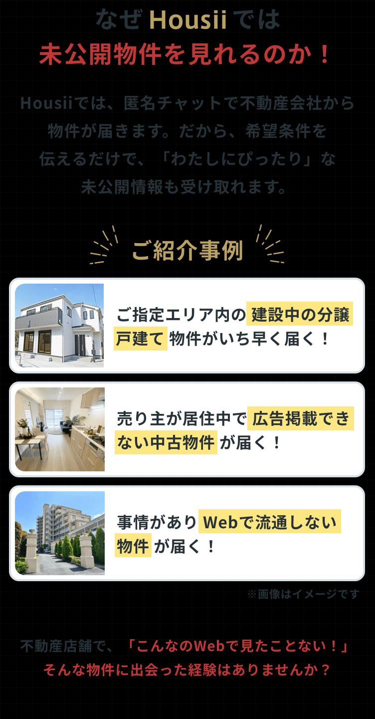 なぜHousiiでは未公開物件が見れるのか! Housiiでは、匿名チャットで不動産会社から物件が届きます。だから、希望条件を伝えるだけで「わたしにぴったり」な未公開情報も受け取れます。ご紹介事例①ご指定エリア内の建設中の物件。ご紹介事例②売主が居住中で広告掲載できない中古物件。③事情がありWebで流通しない物件。不動産店舗で、「こんなのWebで見たことない!そんな物件に出会った経験はありませんか?」
